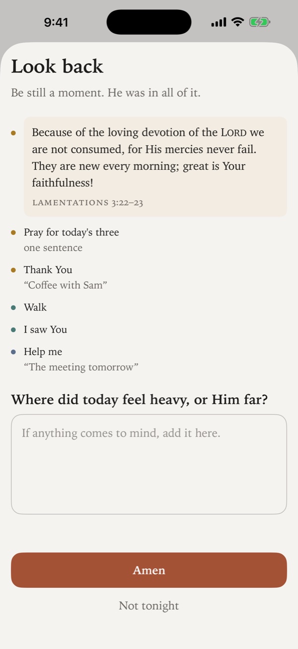 The evening Look back. Under “Be still a moment. He was in all of it.” come the day’s verse, the practices kept and the moments tapped, some with a short note such as “Coffee with Sam”. Then the question “Where did today feel heavy, or Him far?”, a box to write in, and an Amen button.
